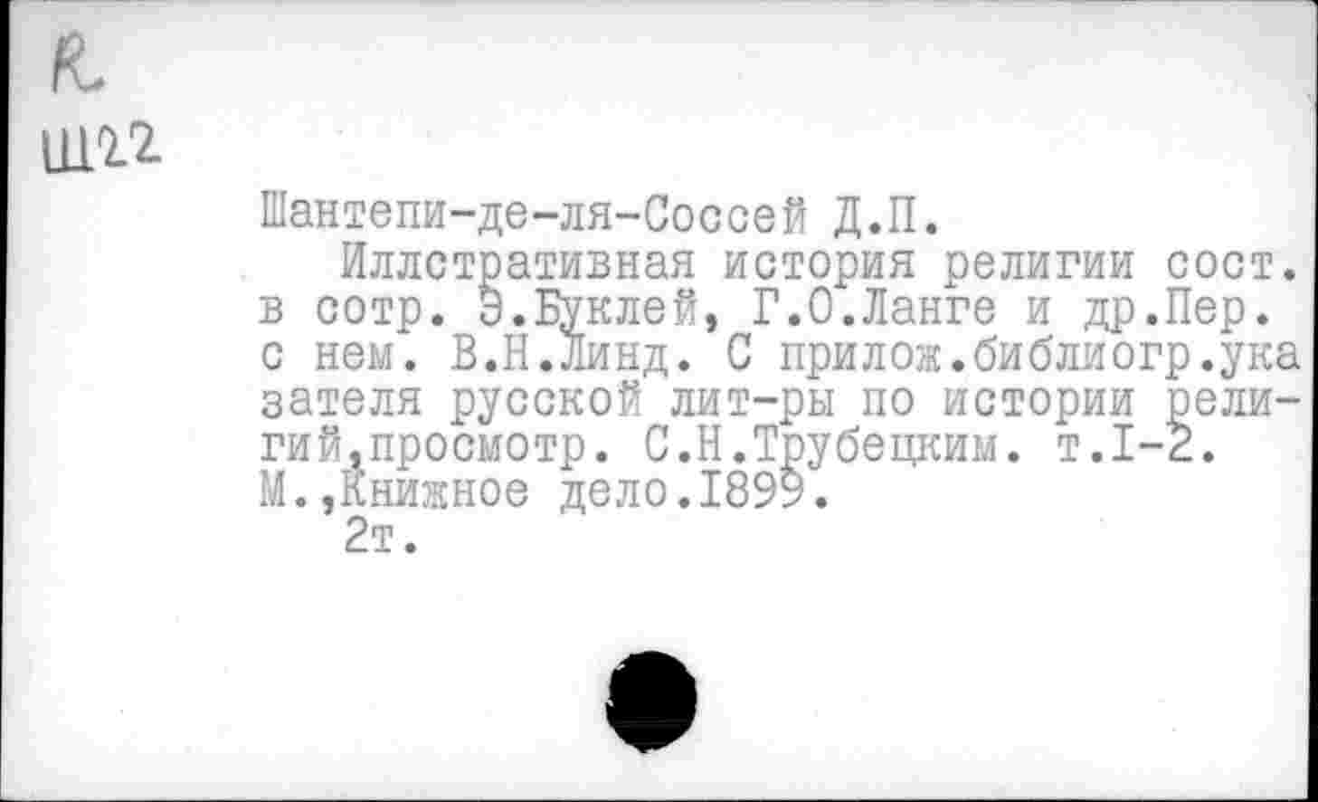 ﻿ш.гг
Шантепи-де-ля-Соссей Д.П.
Иллстративная история религии сост. в сотр. Э.Буклей, Г.0.Ланге и др.Пер. с нем. В.Н.Линд. С прилож.библиогр.ука зателя русской лит-ры по истории религий,просмотр. С.Н.Трубецким, т.1-2. М.,Книжное дело.1899.
2т.